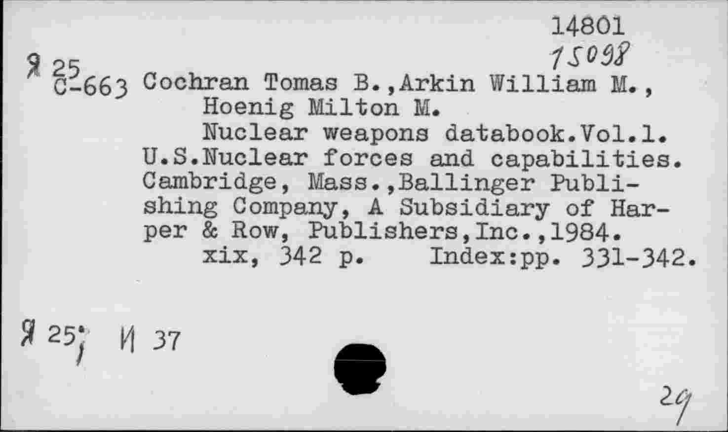 ﻿14801
25
C-663 Cochran Tomas B.,Arkin William M., Hoenig Milton M.
Nuclear weapons databook.Vol.1. U.S.Nuclear forces and capabilities. Cambridge, Mass.»Ballinger Publishing Company, A Subsidiary of Harper & Row, Publishers,Inc.,1984.
xix, 342 p. Index:pp. 331-342.
3 25; H 37